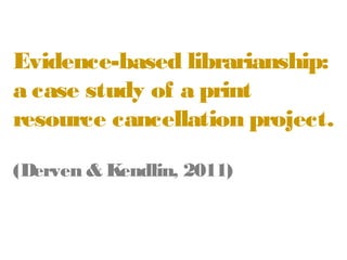 Evidence-based
librarianship: a case study
of a print resource
cancellation project.
(Derven & Kendlin, 2011)

 