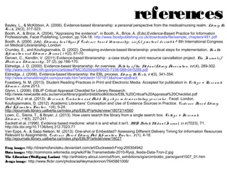references

Bayley, L., & McKibbon, A. (2006). Evidence-based librarianship: a personal perspective from the medical/nursing realm. Library Hi
Tech, 24(3), 317-323.
Booth, A., & Brice, A. (2004), "Appraising the evidence", in Booth, A., Brice, A. (Eds),Evidence-Based Practice for Information
Professionals, Facet Publishing, London, pp.104-18. http://www.facetpublishing.co.uk/downloads/file/sample_chapters/481.pdf
Booth, A. (2000, July). Librarian heal thyself: Evidence based librarianship, useful, practical, desirable? 8th International Congress on
Medical Librarianship, London
Crumley, E., and Koufogiannakis, D. (2002). Developing evidence-based librarianship: practical steps for implementation. Health
Information and Libraries Journal, 19(2), 61-70.
Derven, C., Kendlin, V. (2011) Evidence-based librarianship : a case study of a print resource cancellation project. The Journal of
Academic Librarianship, 37 (2), pp.166-170.
Eldredge, J. D. (2000). Evidence-based librarianship: An overview. Bulletin of the Medical Library Association, 88(4), 289302. http://www.ncbi.nlm.nih.gov/pmc/articles/PMC35250/pdf/i0025-7338-088-04-0289.pdf
Eldredge, J. (2006). Evidence-based librarianship: the EBL process. Library Hi Tech, 24(3), 341-354.
http://www.emeraldinsight.com/journals.htm?articleid=1571813&show=abstract
Foasberg, N. M. (2013). Student Reading Practices in Print and Electronic Media. Accepted for publication in College & Research
Libraries, June 2013.
Glynn, L (2006). EBLIP Critical Appraisal Checklist for Library Research.
http://www.newcastle.edu.au/service/library/gosford/ebl/toolkit/docs/EBL%20Critical%20Appraisal%20Checklist.pdf
Grant, M.J. et al. (2013). Research, Evaluation and Audit: Key steps in demonstrating your value. Facet: London.
Koufogiannakis, D. (2012). Academic Librarians’ Conception and Use of Evidence Sources in Practice. Evidence Based Library And
Information Practice, 7(4), 5-24.
http://ejournals.library.ualberta.ca/index.php/EBLIP/article/view/18072/14560
Lown, C., Sierra, T., & Boyer, J. (2013). How users search the library from a single search box. College & Research Libraries, 74(3),
227-241.
Sackett et al. (1996). Evidence based medicine: what it is and what it isn't. BMJ: British Medical Journal, 312(7023), 71.
http://dx.doi.org/10.1136/bmj.312.7023.71
Van Epps, A., & Sapp Nelson, M. (2013). One-shot or Embedded? Assessing Different Delivery Timing for Information Resources
Relevant to Assignments. Evidence Based Library And Information Practice, 8(1), 4-18.
http://ejournals.library.ualberta.ca/index.php/EBLIP/article/view/18027
Frog image: http://dreamofanotaku.deviantart.com/art/Duckweed-Frog-200304942
Data image: http://commons.wikimedia.org/wiki/File:Transmediale-2010-Ryoji_Ikeda-Data-Tron-2.jpg
The Librarian (Wolfgang Lazius): http://arthistory.about.com/od/from_exhibitions/ig/arcimboldo_paris/gaml1007_01.htm
Jenga image: http://www.flickr.com/photos/ashleymackinnon/7645861006/

 