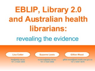 EBLIP, Library 2.0 and Australian health librarians: revealing the evidence Lisa Cotter [email_address] +61 2 4320 3859 Suzanne Lewis [email_address]   +61 2 4320 3856 Gillian Wood [email_address] +61 2 9391 9078 