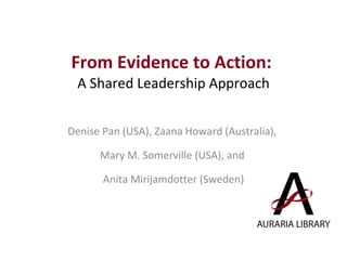 From Evidence to Action:  A Shared Leadership Approach Denise Pan (USA), Zaana Howard (Australia),  Mary M. Somerville (USA), and  Anita Mirijamdotter (Sweden) 
