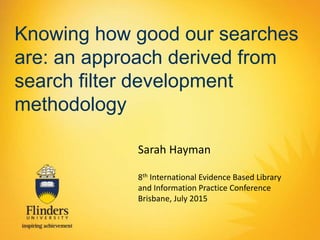 Knowing how good our searches
are: an approach derived from
search filter development
methodology
Sarah Hayman
8th International Evidence Based Library
and Information Practice Conference
Brisbane, July 2015
 