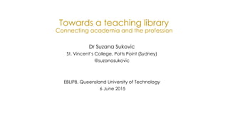 Towards a teaching library
Connecting academia and the profession
Dr Suzana Sukovic
St. Vincent’s College, Potts Point (Sydney)
@suzanasukovic
EBLIP8, Queensland University of Technology
6 June 2015
 