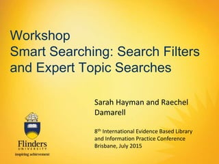 Workshop
Smart Searching: Search Filters
and Expert Topic Searches
Sarah Hayman and Raechel
Damarell
8th International Evidence Based Library
and Information Practice Conference
Brisbane, July 2015
 