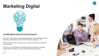 Marketing Digital
10
UN WEB IMPACTANTE NO ES SUFICIENTE
SEO, SEM, SMM, Redes Sociales, Afiliate Marketing, Inbound Marketing, Mobile
Marketing, e-mail Marketing, Web Site, Media, Banner, Blogging… etc.
Estas son algunas de las claves para que tu marca se posicione por delante de
tu competencia.
Trabajamos con especialistas que diseñarán toda la estrategia de marketing,
estableciendo los canales y medios más adecuados para tu negocio.
 