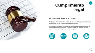 12
Cumplimiento
legal
EL DESCONOCIMIENTO NO EXIME
En España, el comercio online está de rigurosa actualidad y cada vez son más
las empresas que se suman a este modelo de negocio.
Es importante conocer la normativa que regula a los llamados prestadores de
servicios electrónicos, y afrontar el comercio online con la misma seriedad,
compromiso y legalidad que cualquier otro negocio.
 