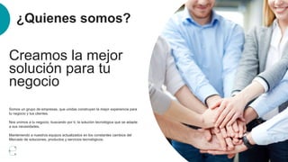 ¿Quienes somos?
Somos un grupo de empresas, que unidas construyen la mejor experiencia para
tu negocio y tus clientes.
Nos unimos a tu negocio, buscando por ti, la solución tecnológica que se adapte
a sus necesidades.
Manteniendo a nuestros equipos actualizados en los constantes cambios del
Mercado de soluciones, productos y servicios tecnológicos.
Creamos la mejor
solución para tu
negocio
 