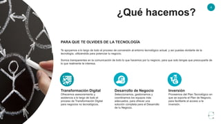 ¿Qué hacemos?
4
PARA QUE TE OLVIDES DE LA TECNOLOGÍA
Te apoyamos a lo largo de todo el proceso de conversión al entorno tecnológico actual, y así puedas olvidarte de la
tecnología, utilizándola para potenciar tu negocio.
Somos transparentes en la comunicación de todo lo que hacemos por tu negocio, para que solo tengas que preocuparte de
lo que realmente te interesa.
Desarrollo de Negocio
Seleccionamos, gestionamos y
coordinamos los equipos más
adecuados, para ofrecer una
solución completa para el Desarrollo
de tu Negocio.
Transformación Digital
Ofrecemos asesoramiento y
asistencia a lo largo de todo el
proceso de Transformación Digital
para negocios no tecnológicos.
Inversión
Proveemos del Plan Tecnológico en
que se soporta el Plan de Negocio,
para facilitarte el acceso a la
inversión.
 