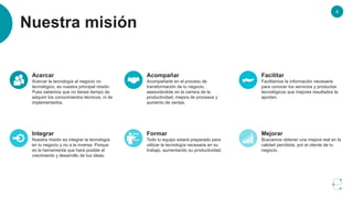 6
Nuestra misión
Acercar
Acercar la tecnología al negocio no
tecnológico, es nuestra principal misión.
Pues sabemos que no tienes tiempo de
adquirir los conocimientos técnicos, ni de
implementarlos.
Acompañar
Acompañarte en el proceso de
transformación de tu negocio,
asesorándote en la carrera de la
productividad, mejora de procesos y
aumento de ventas.
Facilitar
Facilitamos la información necesaria
para conocer los servicios y productos
tecnológicos que mejores resultados te
aporten.
Integrar
Nuestra misión es integrar la tecnología
en tu negocio y no a la inversa. Porque
es la herramienta que hará posible el
crecimiento y desarrollo de tus ideas.
Formar
Todo tu equipo estará preparado para
utilizar la tecnología necesaria en su
trabajo, aumentando su productividad.
Mejorar
Buscamos obtener una mejora real en la
calidad percibida, por el cliente de tu
negocio.
 