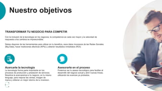 Nuestro objetivos
TRANSFORMAR TU NEGOCIO PARA COMPETIR
Con la inclusion de la tecnología en los negocios, la competencia es cada vez mayor y la velocidad de
respuesta a los cambios es imprescindible.
Debes disponer de las herramientas para utilizar en tu beneficio, esos datos inconexos de las Redes Sociales
(Big Data), hacer mediciones efectivas (KPIs) y obtener resultados inmediatos (ROI).
Acercarte la tecnología
La tecnología forma parte importante en tus
procesos de producción y prestación de servicios.
Nosotros la acercaremos a tu negocio, en tu mismo
lenguaje, para mejorar las ventas, imagen de
marca y obtener un mejor retorno de tu inversion.
Asesorarte en el proceso
Podemos ser tu asesor tecnológico para facilitar el
desarrollo del negocio actual y abrir nuevas líneas,
utilizando los avances ya probados.
 