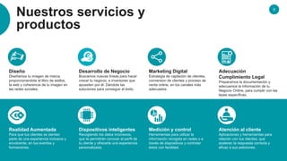 9
Nuestros servicios y
productos
Diseño
Diseñamos tu imagen de marca,
proporcionandote el libro de estilos,
la web y coherencia de tu imagen en
las redes sociales.
Desarrollo de Negocio
Buscamos nuevas líneas para hacer
crecer tu negocio, e inversores que
apuesten por él. Dándote las
soluciones para conseguir el éxito.
Marketing Digital
Estrategia de captación de clientes,
conversion de clientes y proceso de
venta online, en los canales más
adecuados.
Adecuación
Cumplimiento Legal
Preparamos la documentación y
adecuamos la información de tu
Negocio Online, para cumplir con las
leyes específicas.
Realidad Aumentada
Para que tus clientes se sientan
parte de una experiencia inclusiva y
envolvente, en tus eventos y
formaciones.
Dispositivos inteligentes
Recogiendo los datos inconexos,
que te permitirán conocer el perfil de
tu cliente y ofrecerle una experiencia
personalizada.
Medición y control
Herramientas para utilizar la
información recogida en redes o a
través de dispositivos y controlar
éstos con facilidad.
Atención al cliente
Aplicaciones y herramientas para
relación con tus clientes, que
aceleren la respuesta correcta y
eficaz a sus peticiones.
 