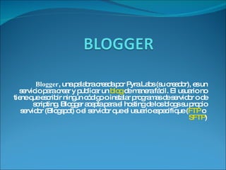 Blogger , una palabra creada por Pyra Labs (su creador), es un servicio para crear y publicar un  blog  de manera fácil. El usuario no tiene que escribir ningún código o instalar programas de servidor o de scripting. Blogger acepta para el hosting de los blogs su propio servidor (Blogspot) o el servidor que el usuario especifique ( FTP  o  SFTP ) 
