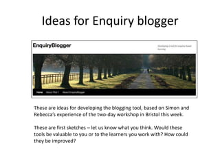 Ideas for Enquiry blogger These are ideas for developing the blogging tool, based on Simon and Rebecca’s experience of the two-day workshop in Bristol this week. These are first sketches – let us know what you think. Would these tools be valuable to you or to the learners you work with? How could they be improved? 