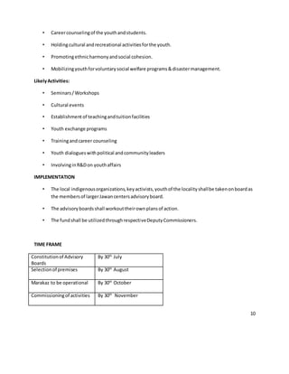 10
• Careercounselingof the youthandstudents.
• Holdingcultural andrecreational activitiesforthe youth.
• Promotingethnicharmonyandsocial cohesion.
• Mobilizingyouthforvoluntarysocial welfare programs&disastermanagement.
LikelyActivities:
• Seminars/Workshops
• Cultural events
• Establishmentof teachingandtuitionfacilities
• Youth exchange programs
• Trainingandcareer counseling
• Youth dialogueswithpolitical andcommunityleaders
• InvolvinginR&Don youthaffairs
IMPLEMENTATION
• The local indigenousorganizations,keyactivists,youthof the localityshallbe takenonboardas
the membersof largerJawancentersadvisoryboard.
• The advisoryboardsshall workouttheirownplansof action.
• The fundshall be utilizedthroughrespectiveDeputyCommissioners.
TIME FRAME
Constitutionof Advisory
Boards
By 30th
July
Selectionof premises By 30th
August
Marakaz to be operational By 30th
October
Commissioningof activities By 30th
November
 