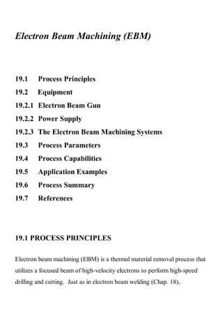 Electron Beam Machining (EBM)



19.1     Process Principles
19.2     Equipment
19.2.1 Electron Beam Gun
19.2.2 Power Supply
19.2.3 The Electron Beam Machining Systems
19.3     Process Parameters
19.4     Process Capabilities
19.5     Application Examples
19.6     Process Summary
19.7     References




19.1 PROCESS PRINCIPLES

Electron beam machining (EBM) is a thermal material removal process that
utilizes a focused beam of high-velocity electrons to perform high-speed
drilling and cutting. Just as in electron beam welding (Chap. 18),
 