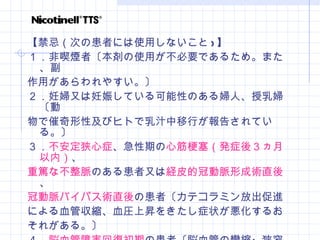 【禁忌（次の患者には使用しないこと ) 】 １．非喫煙者〔本剤の使用が不必要であるため。また、副 作用があらわれやすい。〕 ２．妊婦又は妊娠している可能性のある婦人、授乳婦〔動 物で催奇形性及びヒトで乳汁中移行が報告されている。〕 ３． 不安定狭心症 、急性期の 心筋梗塞（発症後３ヵ月以内） 、 重篤な不整脈 のある患者又は 経皮的冠動脈形成術直後 、 冠動脈バイパス術直後 の患者〔カテコラミン放出促進 による血管収縮、血圧上昇をきたし症状が悪化するお それがある。〕 ４． 脳血管障害回復初期 の患者〔脳血管の攣縮・狭窄を起 こし症状が悪化するおそれがある。〕 ５．本剤の成分に対し過敏症の既往歴のある患者 