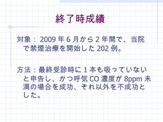 終了時成績 対象： 2009 年 6 月から 2 年間で、当院で禁煙治療を開始した 202 例。 方法：最終受診時 に 1 本も吸っていないと申告し、かつ呼気 CO 濃度が 8ppm 未満の場合を成功、 それ以外を不成功とした。 