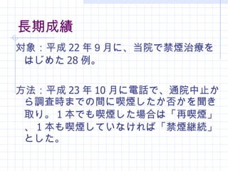 長期成績 対象：平成 2 2 年 ９ 月 に、当院で禁煙治療をはじめた 28 例。 方法： 平成 23 年 10 月に電話で、通院中止から調査時までの間に喫煙したか否かを聞き取り。 1 本でも喫煙した場合は「再喫煙」、 1 本も喫煙していなければ「禁煙継続」とした。 