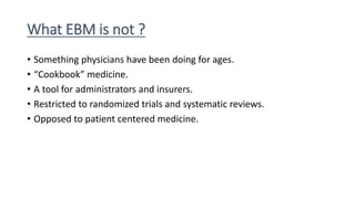 What EBM is not ?
• Something physicians have been doing for ages.
• “Cookbook” medicine.
• A tool for administrators and insurers.
• Restricted to randomized trials and systematic reviews.
• Opposed to patient centered medicine.
 