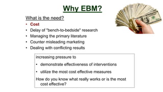What is the need?
• Cost
• Delay of "bench-to-bedside" research
• Managing the primary literature
• Counter misleading marketing
• Dealing with conflicting results
Why EBM?
increasing pressure to
• demonstrate effectiveness of interventions
• utilize the most cost effective measures
How do you know what really works or is the most
cost effective?
 