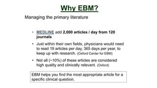 Managing the primary literature
Why EBM?
• MEDLINE add 2,000 articles / day from 120
journals
• Just within their own fields, physicians would need
to read 19 articles per day, 365 days per year, to
keep up with research. (Oxford Center for EBM)
• Not all (~10%) of these articles are considered
high quality and clinically relevant. (Oxford)
EBM helps you find the most appropriate article for a
specific clinical question.
 