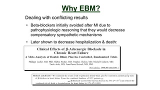 Dealing with conflicting results
Why EBM?
• Beta-blockers initially avoided after MI due to
pathophysiologic reasoning that they would decrease
compensatory sympathetic mechanisms
• Later shown to decrease hospitalization & death:
 
