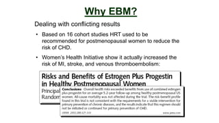 Dealing with conflicting results
Why EBM?
• Based on 16 cohort studies HRT used to be
recommended for postmenopausal women to reduce the
risk of CHD.
• Women’s Health Initiative show it actually increased the
risk of MI, stroke, and venous thromboembolism:
 