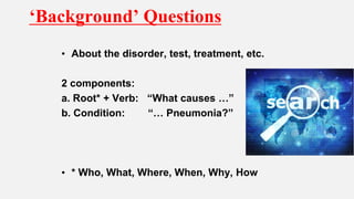 ‘Background’ Questions
• About the disorder, test, treatment, etc.
2 components:
a. Root* + Verb: “What causes …”
b. Condition: “… Pneumonia?”
• * Who, What, Where, When, Why, How
 