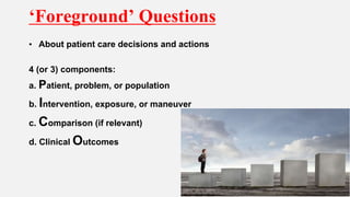 ‘Foreground’ Questions
• About patient care decisions and actions
4 (or 3) components:
a. Patient, problem, or population
b. Intervention, exposure, or maneuver
c. Comparison (if relevant)
d. Clinical Outcomes
 