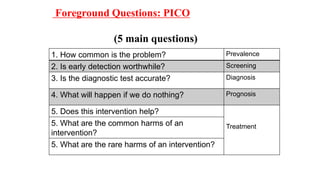 Foreground Questions: PICO
(5 main questions)
1. How common is the problem? Prevalence
2. Is early detection worthwhile? Screening
3. Is the diagnostic test accurate? Diagnosis
4. What will happen if we do nothing? Prognosis
5. Does this intervention help?
Treatment5. What are the common harms of an
intervention?
5. What are the rare harms of an intervention?
 
