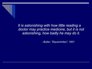 It is astonishing with how little reading a
doctor may practice medicine, but it is not
astonishing, how badly he may do it.
- Butler, "Equanimitas", 1901
 