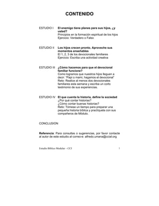 CONTENIDO

ESTUDIO I       El enemigo tiene planes para sus hijos, ¿y
                usted?
                Principios en la formación espiritual de los hijos
                Ejercicio: Verdadero o Falso


ESTUDIO II      Los hijos crecen pronto. Aproveche sus
                momentos enseñables
                El 1, 2, 3 de los devocionales familiares
                Ejercicio: Escriba una actividad creativa


ESTUDIO III ¿Cómo hacemos para que el devocional
            familiar funcione?
            Como logramos que nuestros hijos lleguen a
            decir: “Papi o mami, hagamos el devocional”
            Reto: Realice al menos dos devocionales
            familiares esta semana y escriba un corto
            testimonio de sus experiencias.


ESTUDIO IV El que cuenta la historia, define la sociedad
           ¿Por qué contar historias?
           ¿Cómo contar buenas historias?
           Reto: Tómese un tiempo para preparar una
         