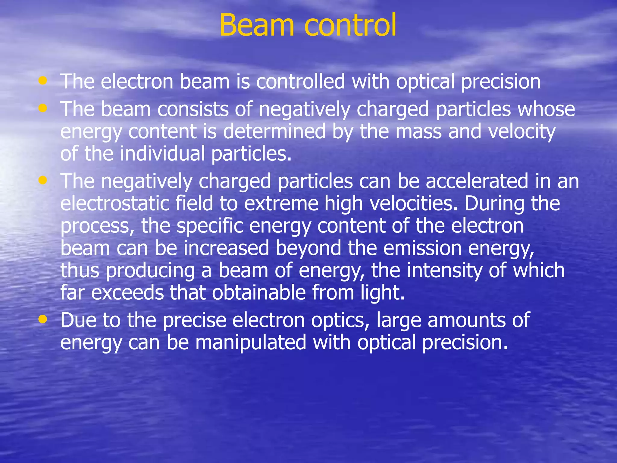 Beam control
• The electron beam is controlled with optical precision
• The beam consists of negatively charged particles whose
energy content is determined by the mass and velocity
of the individual particles.
• The negatively charged particles can be accelerated in an
electrostatic field to extreme high velocities. During the
process, the specific energy content of the electron
beam can be increased beyond the emission energy,
thus producing a beam of energy, the intensity of which
far exceeds that obtainable from light.
• Due to the precise electron optics, large amounts of
energy can be manipulated with optical precision.
 