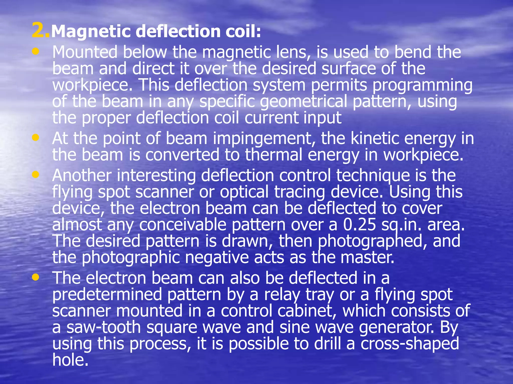 2.Magnetic deflection coil:
• Mounted below the magnetic lens, is used to bend the
beam and direct it over the desired surface of the
workpiece. This deflection system permits programming
of the beam in any specific geometrical pattern, using
the proper deflection coil current input
• At the point of beam impingement, the kinetic energy in
the beam is converted to thermal energy in workpiece.
• Another interesting deflection control technique is the
flying spot scanner or optical tracing device. Using this
device, the electron beam can be deflected to cover
almost any conceivable pattern over a 0.25 sq.in. area.
The desired pattern is drawn, then photographed, and
the photographic negative acts as the master.
• The electron beam can also be deflected in a
predetermined pattern by a relay tray or a flying spot
scanner mounted in a control cabinet, which consists of
a saw-tooth square wave and sine wave generator. By
using this process, it is possible to drill a cross-shaped
hole.
 