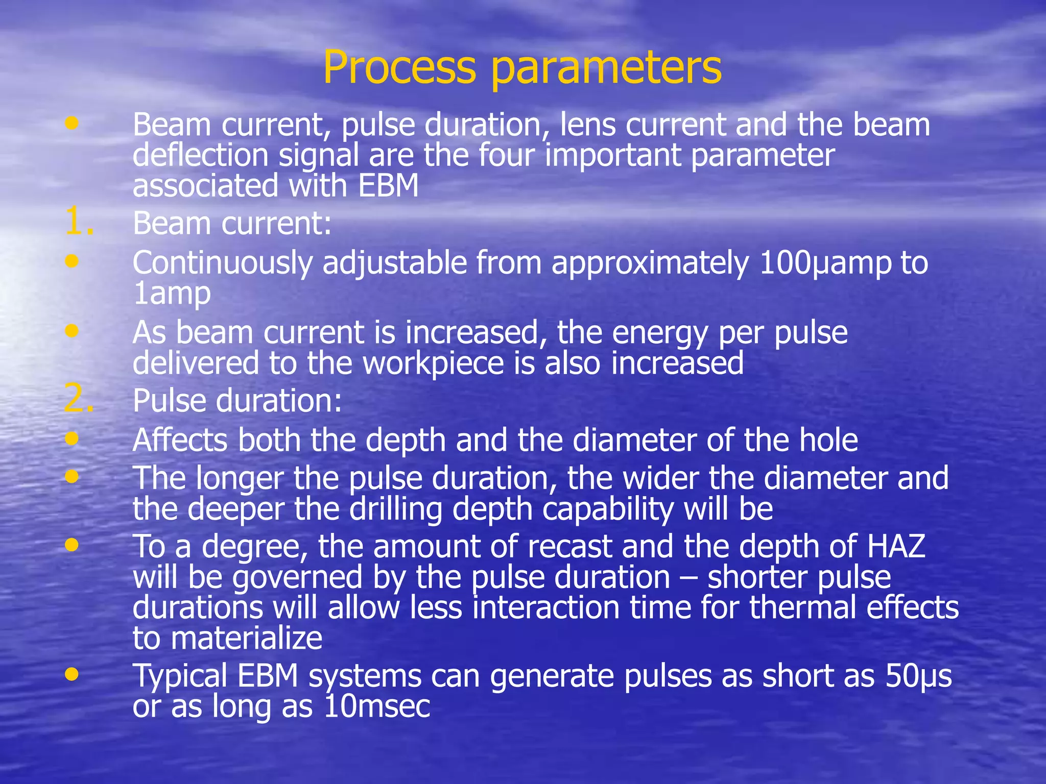 Process parameters
• Beam current, pulse duration, lens current and the beam
deflection signal are the four important parameter
associated with EBM
1. Beam current:
• Continuously adjustable from approximately 100µamp to
1amp
• As beam current is increased, the energy per pulse
delivered to the workpiece is also increased
2. Pulse duration:
• Affects both the depth and the diameter of the hole
• The longer the pulse duration, the wider the diameter and
the deeper the drilling depth capability will be
• To a degree, the amount of recast and the depth of HAZ
will be governed by the pulse duration – shorter pulse
durations will allow less interaction time for thermal effects
to materialize
• Typical EBM systems can generate pulses as short as 50µs
or as long as 10msec
 