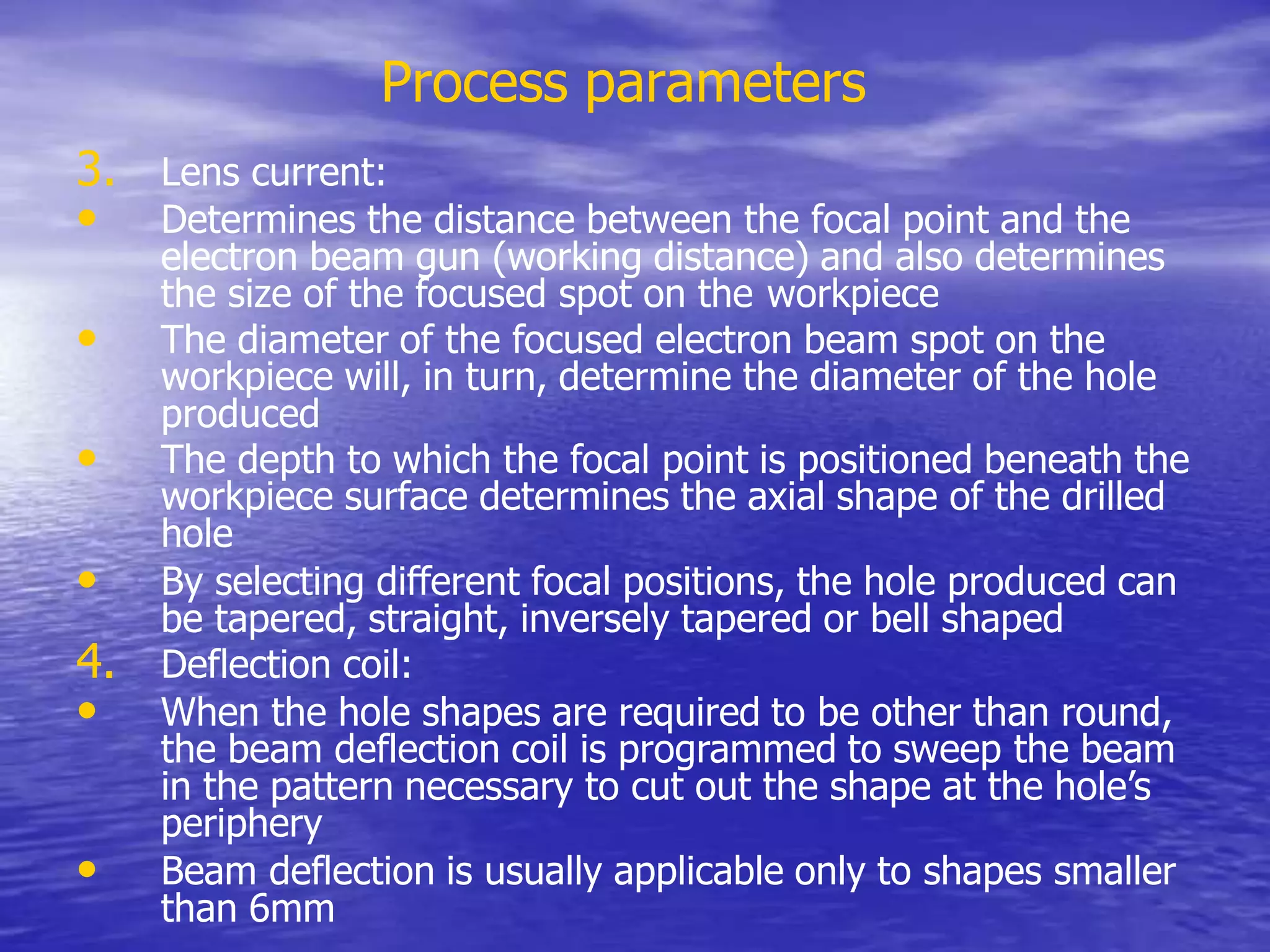 Process parameters
3. Lens current:
• Determines the distance between the focal point and the
electron beam gun (working distance) and also determines
the size of the focused spot on the workpiece
• The diameter of the focused electron beam spot on the
workpiece will, in turn, determine the diameter of the hole
produced
• The depth to which the focal point is positioned beneath the
workpiece surface determines the axial shape of the drilled
hole
• By selecting different focal positions, the hole produced can
be tapered, straight, inversely tapered or bell shaped
4. Deflection coil:
• When the hole shapes are required to be other than round,
the beam deflection coil is programmed to sweep the beam
in the pattern necessary to cut out the shape at the hole’s
periphery
• Beam deflection is usually applicable only to shapes smaller
than 6mm
 