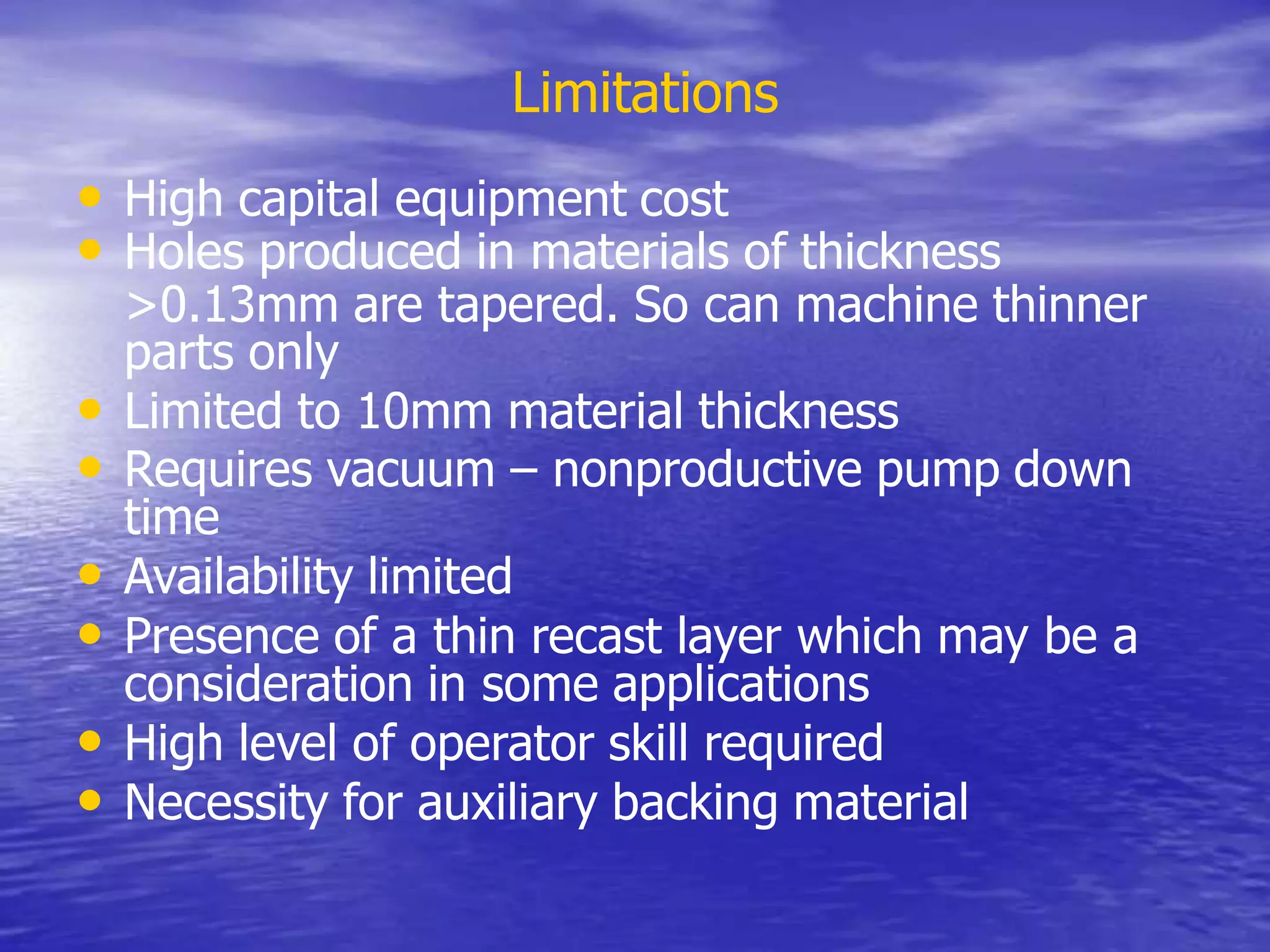Limitations
• High capital equipment cost
• Holes produced in materials of thickness
>0.13mm are tapered. So can machine thinner
parts only
• Limited to 10mm material thickness
• Requires vacuum – nonproductive pump down
time
• Availability limited
• Presence of a thin recast layer which may be a
consideration in some applications
• High level of operator skill required
• Necessity for auxiliary backing material
 