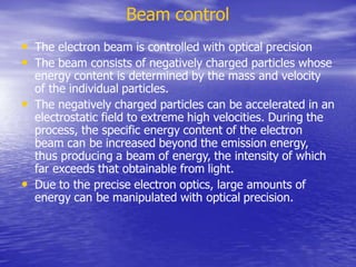 Beam control
• The electron beam is controlled with optical precision
• The beam consists of negatively charged particles whose
energy content is determined by the mass and velocity
of the individual particles.
• The negatively charged particles can be accelerated in an
electrostatic field to extreme high velocities. During the
process, the specific energy content of the electron
beam can be increased beyond the emission energy,
thus producing a beam of energy, the intensity of which
far exceeds that obtainable from light.
• Due to the precise electron optics, large amounts of
energy can be manipulated with optical precision.
 