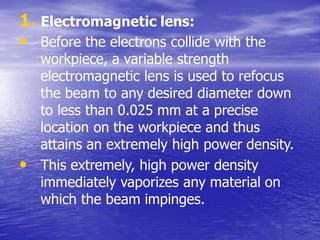 1. Electromagnetic lens:
• Before the electrons collide with the
workpiece, a variable strength
electromagnetic lens is used to refocus
the beam to any desired diameter down
to less than 0.025 mm at a precise
location on the workpiece and thus
attains an extremely high power density.
• This extremely, high power density
immediately vaporizes any material on
which the beam impinges.
 