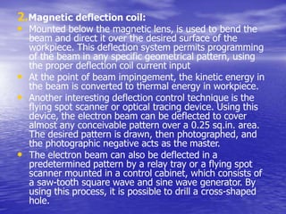 2.Magnetic deflection coil:
• Mounted below the magnetic lens, is used to bend the
beam and direct it over the desired surface of the
workpiece. This deflection system permits programming
of the beam in any specific geometrical pattern, using
the proper deflection coil current input
• At the point of beam impingement, the kinetic energy in
the beam is converted to thermal energy in workpiece.
• Another interesting deflection control technique is the
flying spot scanner or optical tracing device. Using this
device, the electron beam can be deflected to cover
almost any conceivable pattern over a 0.25 sq.in. area.
The desired pattern is drawn, then photographed, and
the photographic negative acts as the master.
• The electron beam can also be deflected in a
predetermined pattern by a relay tray or a flying spot
scanner mounted in a control cabinet, which consists of
a saw-tooth square wave and sine wave generator. By
using this process, it is possible to drill a cross-shaped
hole.
 