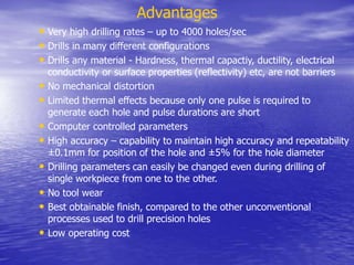 Advantages
• Very high drilling rates – up to 4000 holes/sec
• Drills in many different configurations
• Drills any material - Hardness, thermal capactiy, ductility, electrical
conductivity or surface properties (reflectivity) etc, are not barriers
• No mechanical distortion
• Limited thermal effects because only one pulse is required to
generate each hole and pulse durations are short
• Computer controlled parameters
• High accuracy – capability to maintain high accuracy and repeatability
±0.1mm for position of the hole and ±5% for the hole diameter
• Drilling parameters can easily be changed even during drilling of
single workpiece from one to the other.
• No tool wear
• Best obtainable finish, compared to the other unconventional
processes used to drill precision holes
• Low operating cost
 