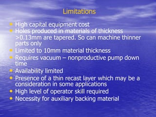 Limitations
• High capital equipment cost
• Holes produced in materials of thickness
>0.13mm are tapered. So can machine thinner
parts only
• Limited to 10mm material thickness
• Requires vacuum – nonproductive pump down
time
• Availability limited
• Presence of a thin recast layer which may be a
consideration in some applications
• High level of operator skill required
• Necessity for auxiliary backing material
 
