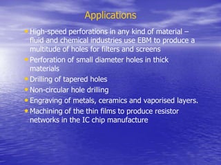 Applications
• High-speed perforations in any kind of material –
fluid and chemical industries use EBM to produce a
multitude of holes for filters and screens
• Perforation of small diameter holes in thick
materials
• Drilling of tapered holes
• Non-circular hole drilling
• Engraving of metals, ceramics and vaporised layers.
• Machining of the thin films to produce resistor
networks in the IC chip manufacture
 