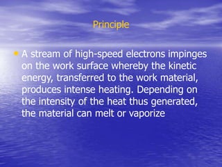 Principle
• A stream of high-speed electrons impinges
on the work surface whereby the kinetic
energy, transferred to the work material,
produces intense heating. Depending on
the intensity of the heat thus generated,
the material can melt or vaporize
 