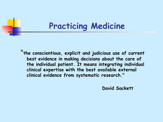 Practicing Medicine " the conscientious, explicit and judicious use of current best evidence in making decisions about the care of the individual patient. It means integrating individual clinical expertise with the best available external clinical evidence from systematic research."  David Sackett 