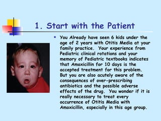 1. Start with the Patient You Already have seen 6 kids under the age of 2 years with Otitis Media at your family practice.  Your experience from Pediatric clinical rotations and your memory of Pediatric textbooks indicates that Amoxicillin for 10 days is the accepted treatment for this problem.  But you are also acutely aware of the consequences of over-prescribing antibiotics and the possible adverse effects of the drug.  You wonder if it is really necessary to treat every occurrence of Otitis Media with Amoxicillin, especially in this age group. 
