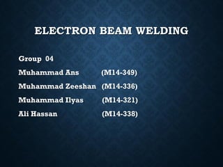 ELECTRON BEAM WELDING
Group 04
Muhammad Ans (M14-349)
Muhammad Zeeshan (M14-336)
Muhammad Ilyas (M14-321)
Ali Hassan (M14-338)
 