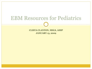 CLISTA CLANTON, MSLS, AHIP JANUARY 15, 2009 EBM Resources for Pediatrics 