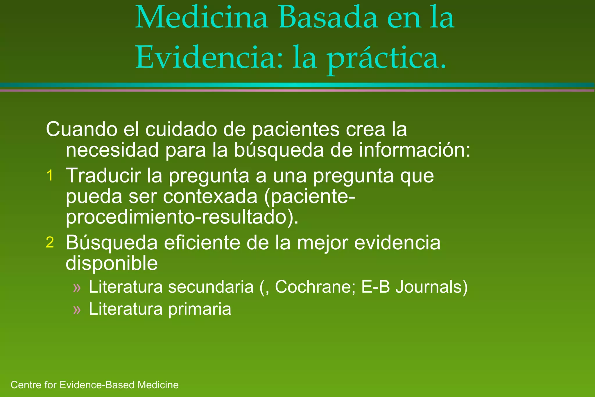 Medicina Basada en la Evidencia: la práctica.  Cuando el cuidado de pacientes crea la necesidad para la búsqueda de información: Tr a ducir la pregunta a una pregunta que pueda ser contexada (paciente-procedimiento-resultado) . Búsqueda eficiente de la mejor evidencia disponible   Literatura secundaria ( , Cochrane; E-B Journals ) Literatura primaria 