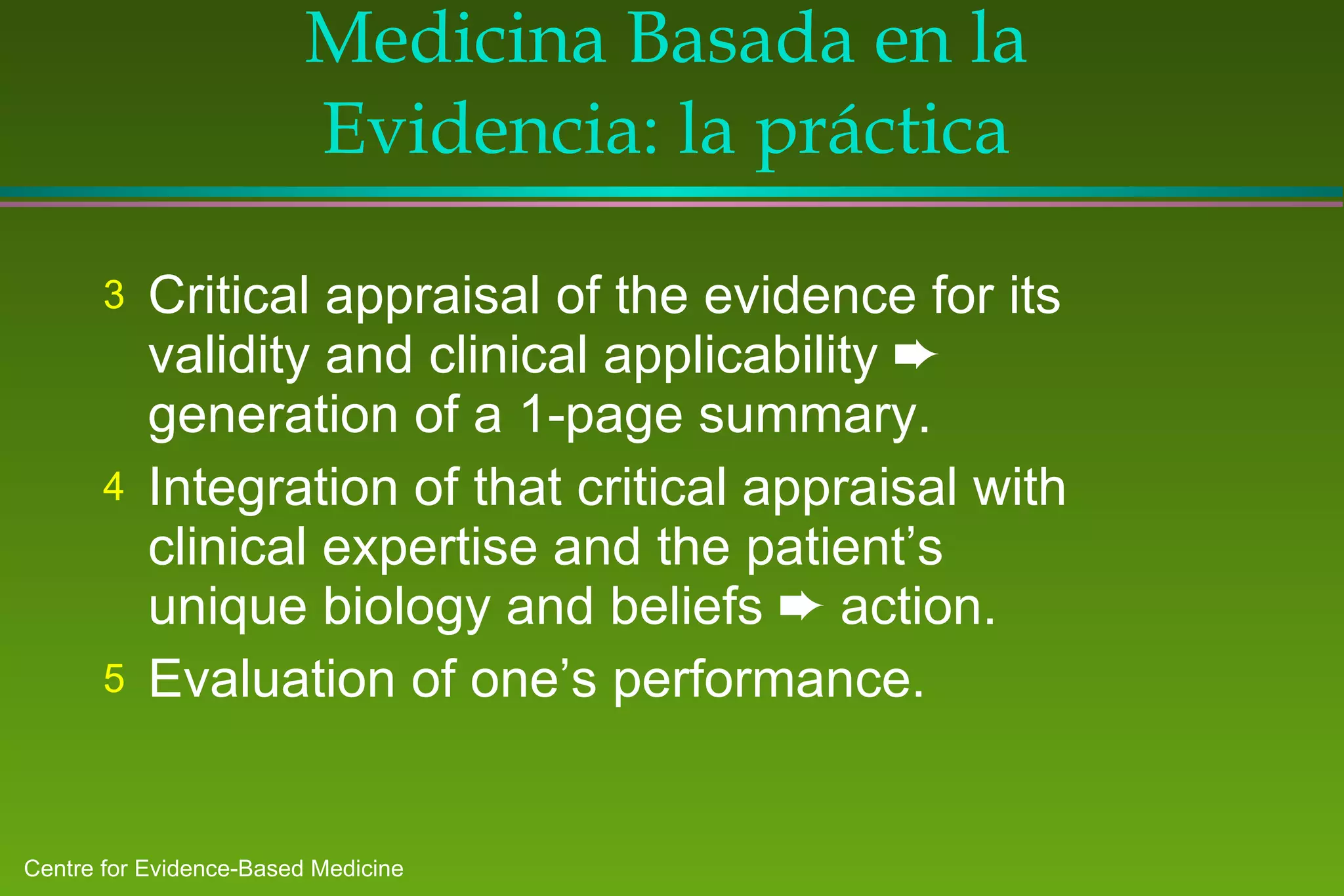 Medicina Basada en la Evidencia: la práctica Critical appraisal of the evidence for its validity and clinical applicability    generation of a 1-page summary. Integration of that critical appraisal with clinical expertise and the patient’s unique biology and beliefs    action. Evaluation of one’s performance.  
