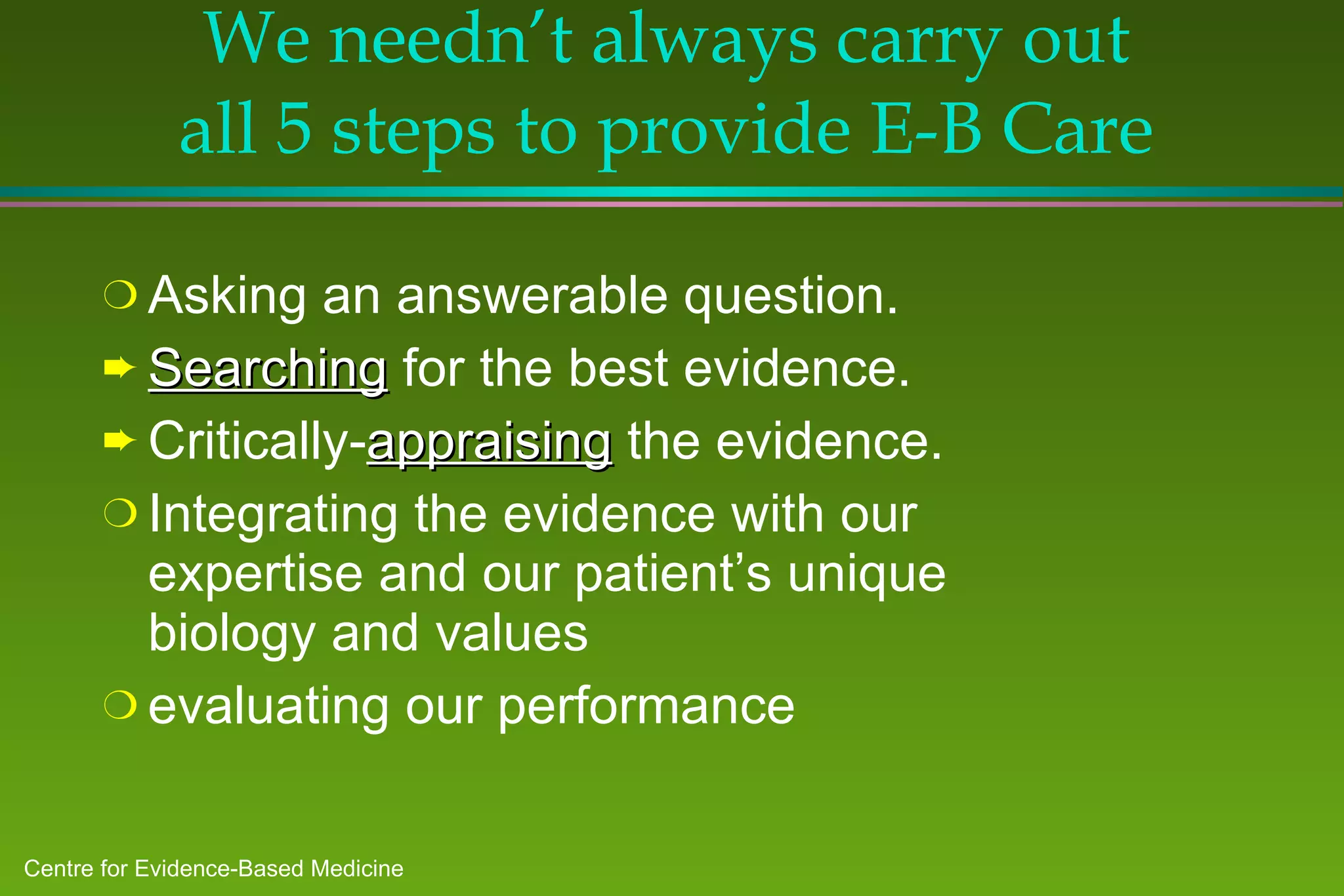 We needn’t always carry out all 5 steps to provide E-B Care Asking an answerable question. Searching  for the best evidence. Critically- appraising  the evidence. Integrating the evidence with our expertise and our patient’s unique biology and values evaluating our performance 